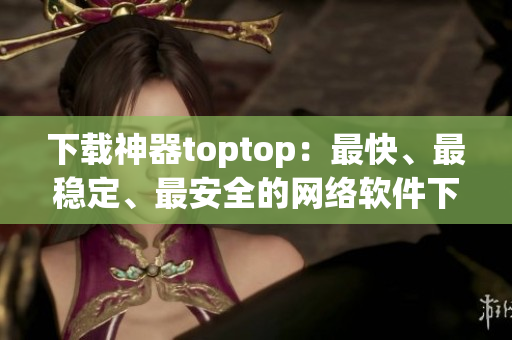 下載神器toptop：最快、最穩(wěn)定、最安全的網(wǎng)絡(luò)軟件下載工具！