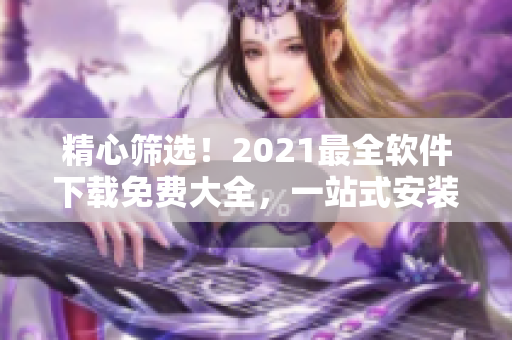 精心篩選！2021最全軟件下載免費大全，一站式安裝不用愁