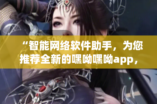 “智能網(wǎng)絡軟件助手，為您推薦全新的嘿呦嘿呦app，暢快體驗網(wǎng)絡世界！”