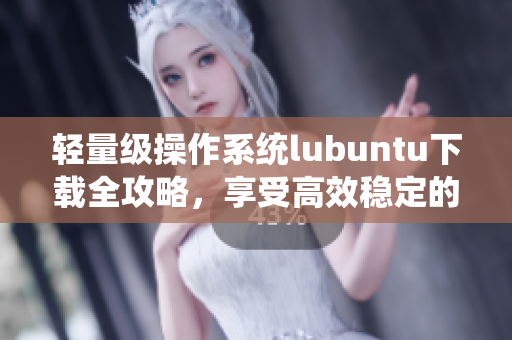 輕量級操作系統(tǒng)lubuntu下載全攻略，享受高效穩(wěn)定的軟件體驗