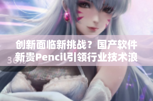 創(chuàng)新面臨新挑戰(zhàn)？國產(chǎn)軟件新貴Pencil引領行業(yè)技術浪潮