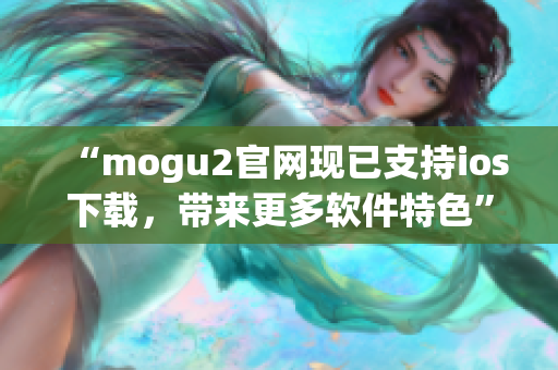 “mogu2官網(wǎng)現(xiàn)已支持ios下載，帶來更多軟件特色”