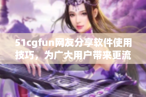 51cgfun網(wǎng)友分享軟件使用技巧，為廣大用戶帶來更流暢的使用體驗