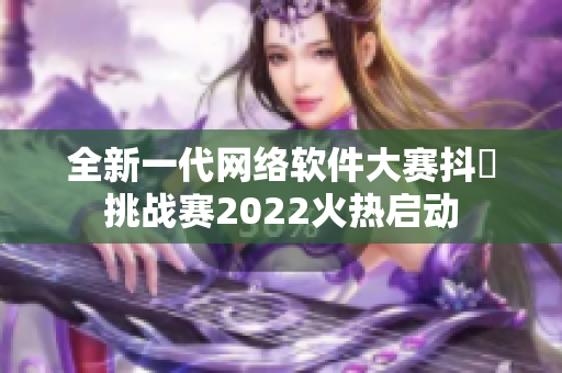 全新一代網(wǎng)絡(luò)軟件大賽抖抈挑戰(zhàn)賽2022火熱啟動