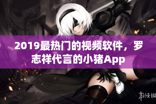 2019最熱門的視頻軟件，羅志祥代言的小豬App