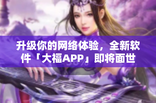 升級你的網絡體驗，全新軟件「大福APP」即將面世