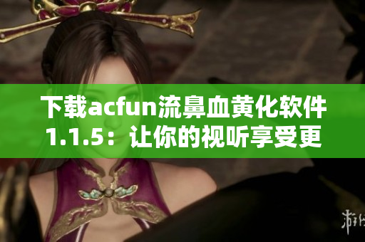 下載acfun流鼻血黃化軟件1.1.5：讓你的視聽享受更加炫酷！