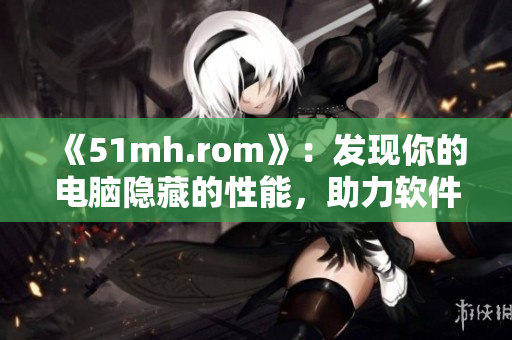 《51mh.rom》：發(fā)現(xiàn)你的電腦隱藏的性能，助力軟件性能提升！