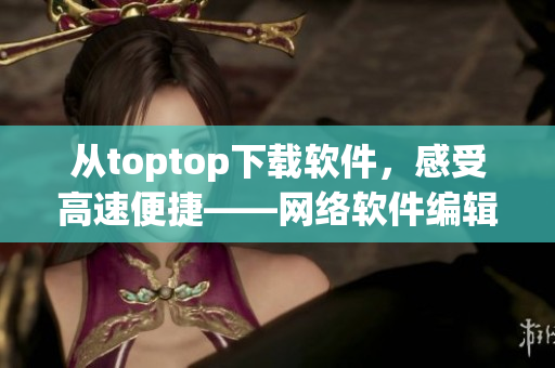 從toptop下載軟件，感受高速便捷——網(wǎng)絡(luò)軟件編輯推薦