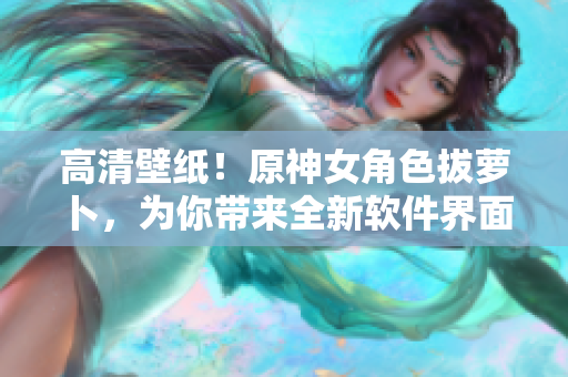 高清壁紙！原神女角色拔蘿卜，為你帶來全新軟件界面設(shè)計靈感