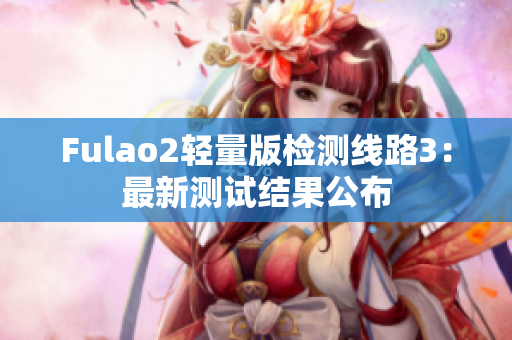 Fulao2輕量版檢測(cè)線路3：最新測(cè)試結(jié)果公布