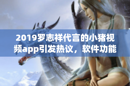 2019羅志祥代言的小豬視頻app引發(fā)熱議，軟件功能深度解析