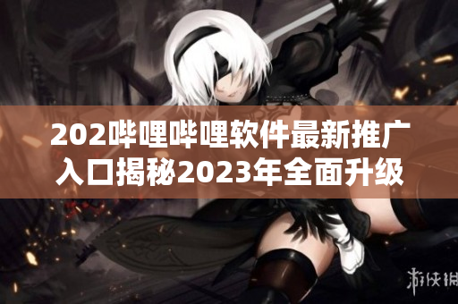 202嗶哩嗶哩軟件最新推廣入口揭秘2023年全面升級(jí)，獨(dú)家功能大揭秘