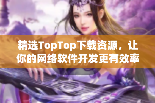 精選TopTop下載資源，讓你的網(wǎng)絡(luò)軟件開發(fā)更有效率