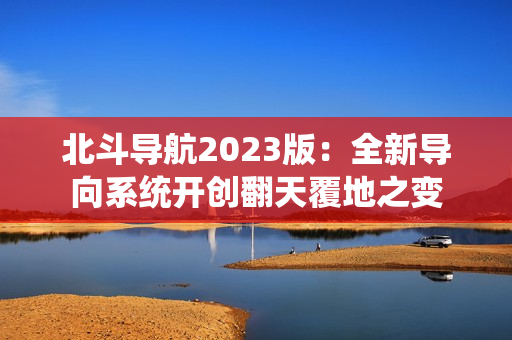 北斗導(dǎo)航2023版：全新導(dǎo)向系統(tǒng)開創(chuàng)翻天覆地之變