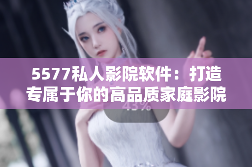 5577私人影院軟件：打造專屬于你的高品質(zhì)家庭影院體驗！