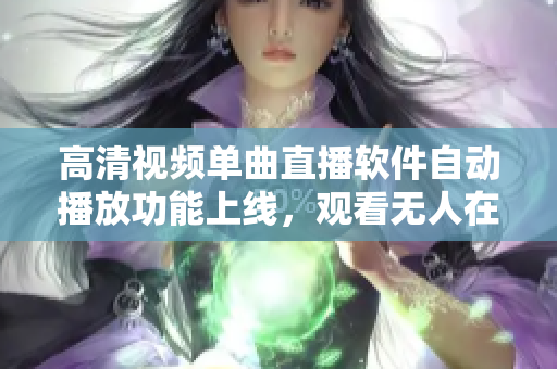 高清視頻單曲直播軟件自動播放功能上線，觀看無人在線直播更智能