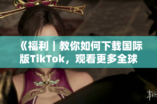 《福利｜教你如何下載國際版TikTok，觀看更多全球熱門內(nèi)容！》