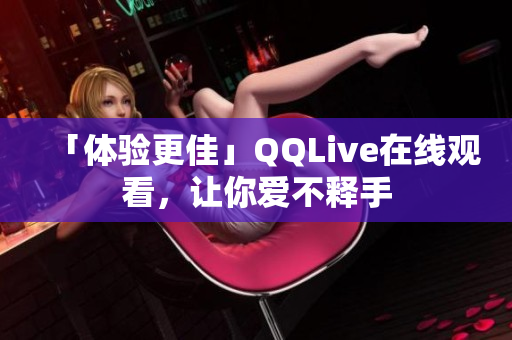 「體驗(yàn)更佳」QQLive在線觀看，讓你愛(ài)不釋手