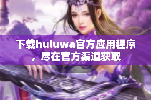 下載huluwa官方應(yīng)用程序，盡在官方渠道獲取