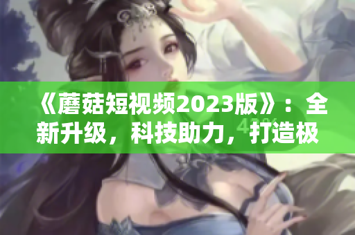 《蘑菇短視頻2023版》：全新升級(jí)，科技助力，打造極致網(wǎng)絡(luò)體驗(yàn)