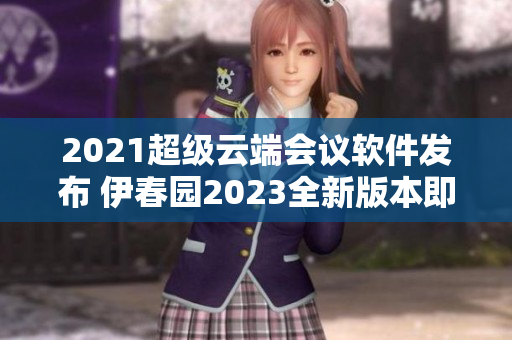 2021超級(jí)云端會(huì)議軟件發(fā)布 伊春園2023全新版本即將上線