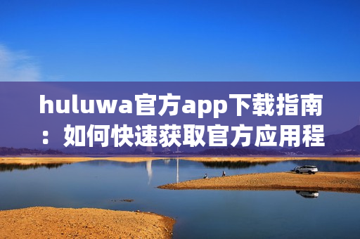 huluwa官方app下載指南：如何快速獲取官方應(yīng)用程序