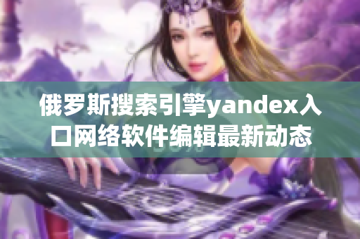 俄羅斯搜索引擎yandex入口網絡軟件編輯最新動態(tài)