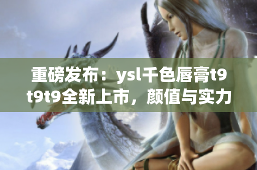 重磅發(fā)布：ysl千色唇膏t9t9t9全新上市，顏值與實力并存！