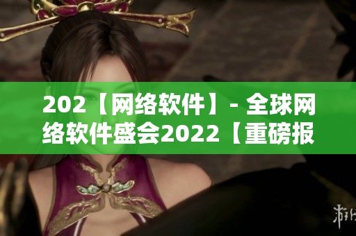 202【網(wǎng)絡(luò)軟件】- 全球網(wǎng)絡(luò)軟件盛會(huì)2022【重磅報(bào)道】