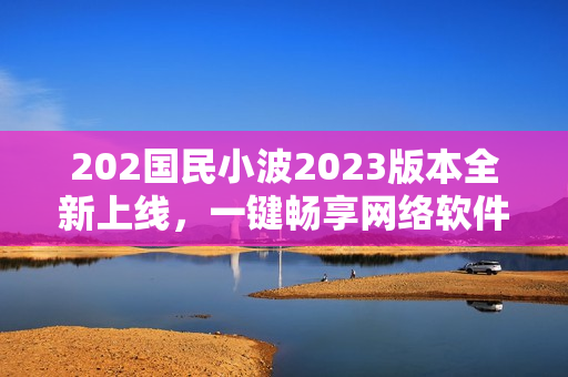 202國民小波2023版本全新上線，一鍵暢享網(wǎng)絡(luò)軟件奇趣體驗(yàn)