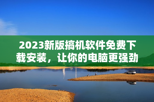 2023新版搞機(jī)軟件免費(fèi)下載安裝，讓你的電腦更強(qiáng)勁