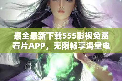 最全最新下載555影視免費看片APP，無限暢享海量電影、劇集資源！