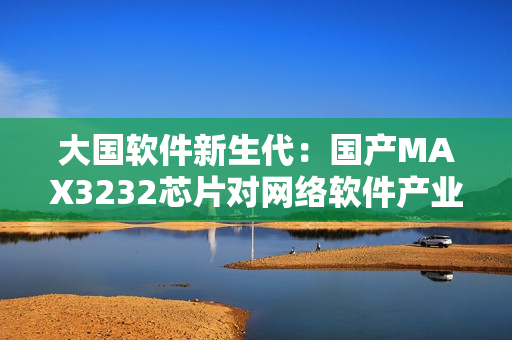 大國(guó)軟件新生代：國(guó)產(chǎn)MAX3232芯片對(duì)網(wǎng)絡(luò)軟件產(chǎn)業(yè)的貢獻(xiàn)