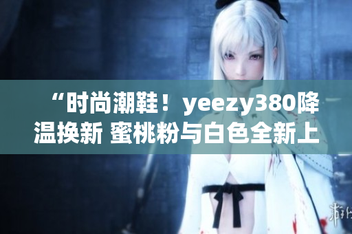 “時(shí)尚潮鞋！yeezy380降溫?fù)Q新 蜜桃粉與白色全新上市”