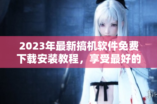 2023年最新搞機(jī)軟件免費(fèi)下載安裝教程，享受最好的使用體驗(yàn)