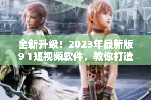 全新升級(jí)！2023年最新版9 1短視頻軟件，教你打造優(yōu)質(zhì)網(wǎng)絡(luò)視頻內(nèi)容