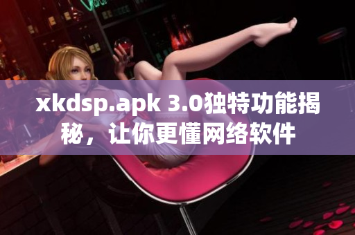 xkdsp.apk 3.0獨(dú)特功能揭秘，讓你更懂網(wǎng)絡(luò)軟件