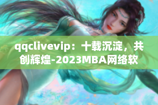 qqclivevip：十載沉淀，共創(chuàng)輝煌-2023MBA網(wǎng)絡軟件故事