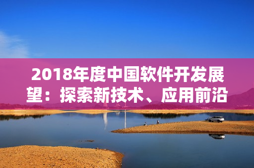 2018年度中國(guó)軟件開(kāi)發(fā)展望：探索新技術(shù)、應(yīng)用前沿?cái)?shù)據(jù)分析與智能化