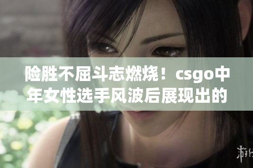 險勝不屈斗志燃燒！csgo中年女性選手風波后展現(xiàn)出的堅韌與決心