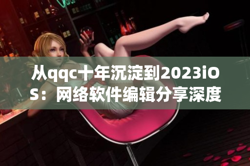 從qqc十年沉淀到2023iOS：網(wǎng)絡(luò)軟件編輯分享深度經(jīng)驗