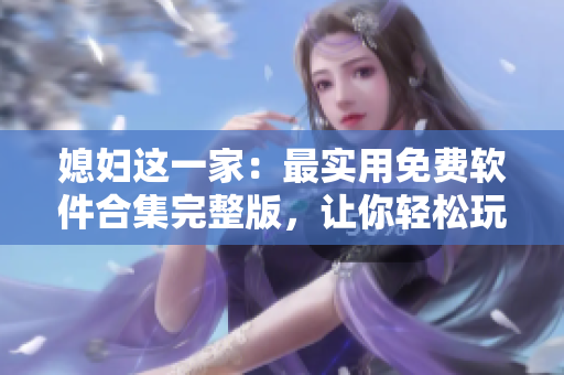 媳婦這一家：最實用免費軟件合集完整版，讓你輕松玩轉(zhuǎn)電腦！