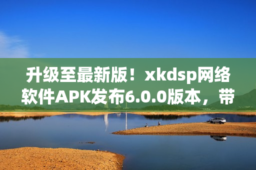 升級至最新版！xkdsp網(wǎng)絡(luò)軟件APK發(fā)布6.0.0版本，帶來更強大的功能