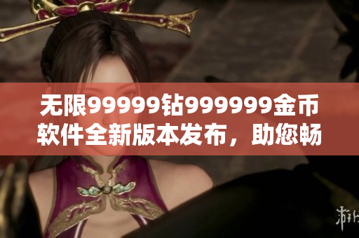 無限99999鉆999999金幣軟件全新版本發(fā)布，助您暢享游戲樂趣