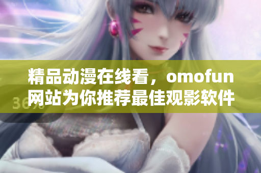 精品動漫在線看，omofun網(wǎng)站為你推薦最佳觀影軟件