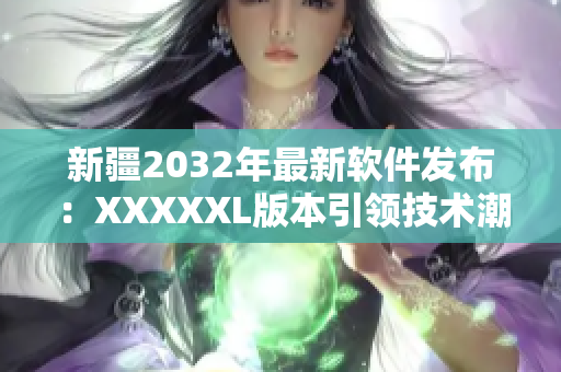 新疆2032年最新軟件發(fā)布：XXXXXL版本引領(lǐng)技術(shù)潮流