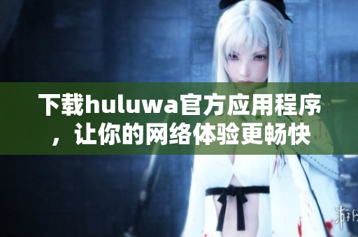 下載huluwa官方應用程序，讓你的網絡體驗更暢快