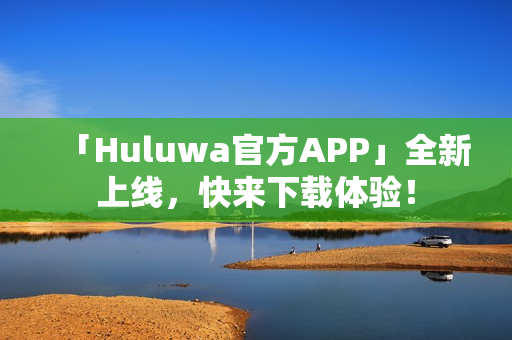 「Huluwa官方APP」全新上線，快來下載體驗(yàn)！