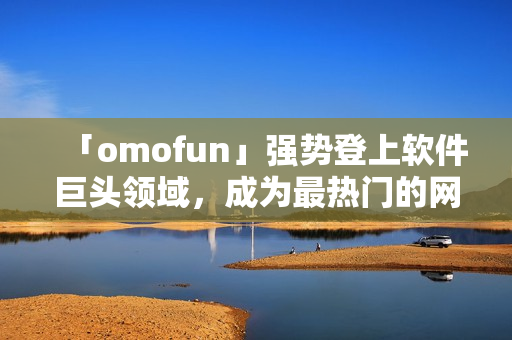 「omofun」強(qiáng)勢登上軟件巨頭領(lǐng)域，成為最熱門的網(wǎng)絡(luò)動(dòng)漫觀看應(yīng)用